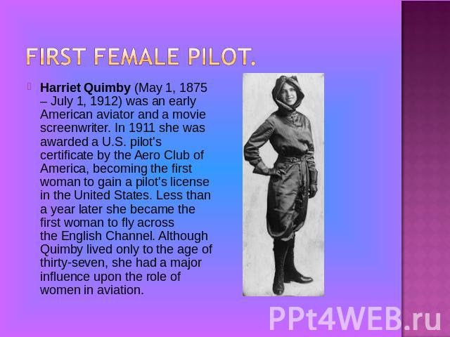 Harriet Quimby (May 1, 1875 – July 1, 1912) was an early American aviator and a movie screenwriter. In 1911 she was awarded a U.S. pilot's certificate by the Aero Club of America, becoming the first woman to gain a pilot's license in the United Stat…
