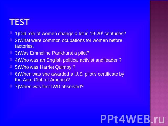 1)Did role of women change a lot in 19-20th centuries?2)What were common ocupations for women before factories.3)Was Emmeline Pankhurst a pilot?4)Who was an English political activist and leader ?5)Who was Harriet Quimby ?6)When was she awarded a U.…