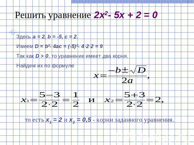 Решить уравнение 2x2- 5x + 2 = 0Здесь a = 2, b = -5, c = 2. Имеем D = b2- 4ac = (-5)2- 422 = 9. Так как D > 0, то уравнение имеет два корня.Найдем их по формуле