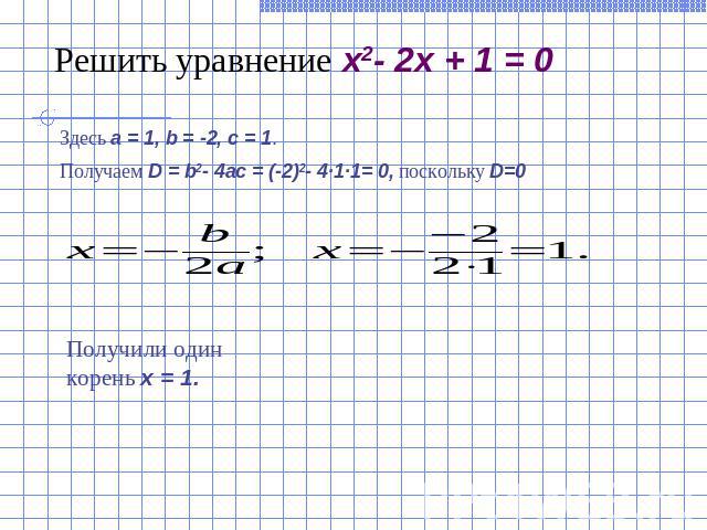 Решить уравнение x2- 2x + 1 = 0Здесь a = 1, b = -2, c = 1.Получаем D = b2- 4ac = (-2)2- 4·1·1= 0, поскольку D=0