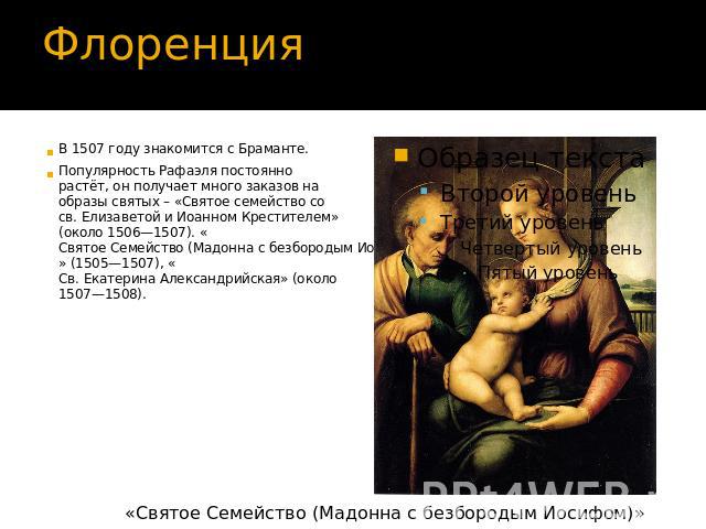 В 1507 году знакомится с Браманте.Популярность Рафаэля постоянно растёт, он получает много заказов на образы святых – «Святое семейство со св. Елизаветой и Иоанном Крестителем» (около 1506—1507). «Святое Семейство (Мадонна с безбородым Иосифом)» (15…