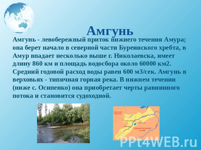 Амгунь - левобережный приток нижнего течения Амура; она берет начало в северной части Буреинского хребта, в Амур впадает несколько выше г. Николаевска, имеет длину 860 км и площадь водосбора около 60000 км2. Средний годовой расход воды равен 600 м3/…