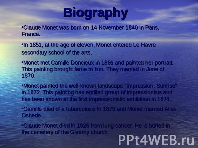 Claude Monet was born on 14 November 1840 in Paris, France.In 1851, at the age of eleven, Monet entered Le Havre secondary school of the arts. Monet met Camille Doncieux in 1866 and painted her portrait. This painting brought fame to him. They marri…