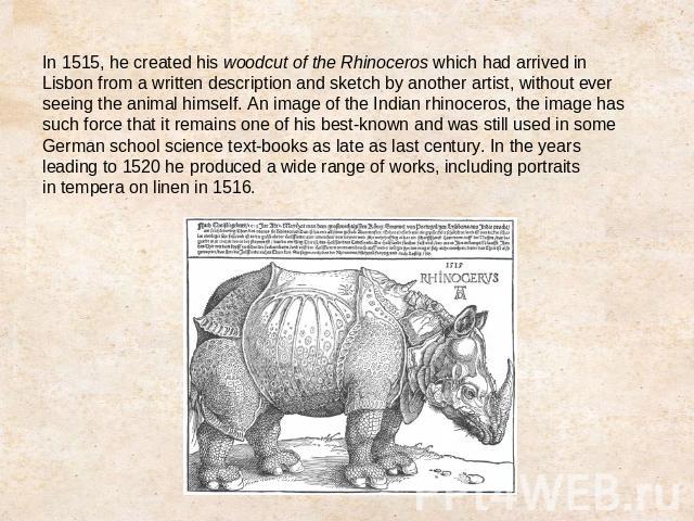 In 1515, he created his woodcut of the Rhinoceros which had arrived in Lisbon from a written description and sketch by another artist, without ever seeing the animal himself. An image of the Indian rhinoceros, the image has such force that it remain…