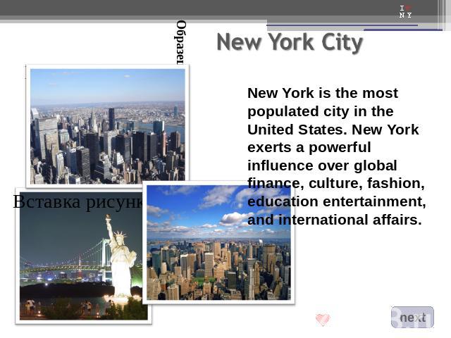 New York is the most populated city in the United States. New York exerts a powerful influence over global finance, culture, fashion, education entertainment, and international affairs.