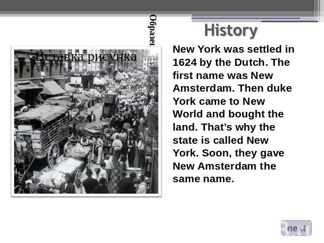 New York was settled in 1624 by the Dutch. The first name was New Amsterdam. Then duke York came to New World and bought the land. That’s why the state is called New York. Soon, they gave New Amsterdam the same name.