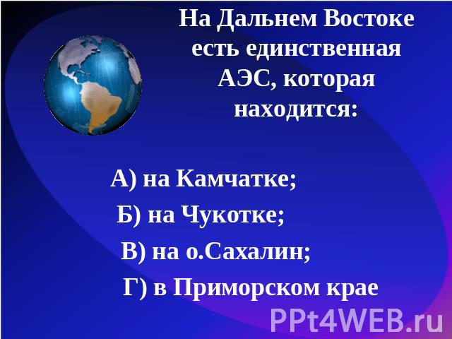 На Дальнем Востоке есть единственная АЭС, которая находится:А) на Камчатке; Б) на Чукотке; В) на о.Сахалин; Г) в Приморском крае