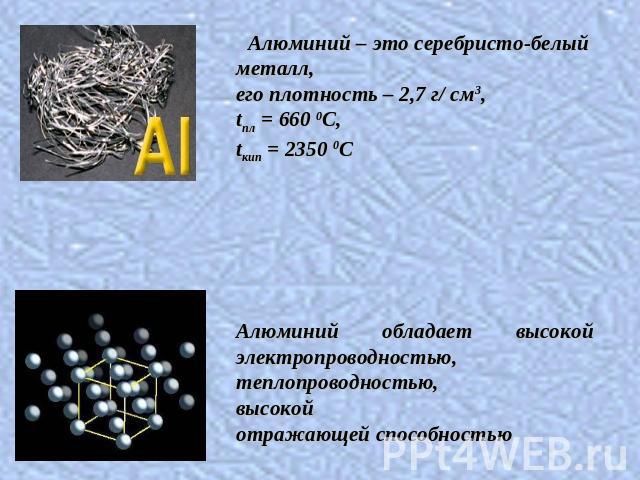 Алюминий – это серебристо-белый металл, его плотность – 2,7 г/ см3, tпл = 660 0C, tкип = 2350 0CАлюминий обладает высокой электропроводностью, теплопроводностью, высокой отражающей способностью