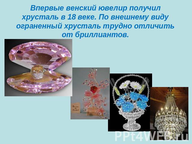 Впервые венский ювелир получил хрусталь в 18 веке. По внешнему видуограненный хрусталь трудно отличить от бриллиантов.