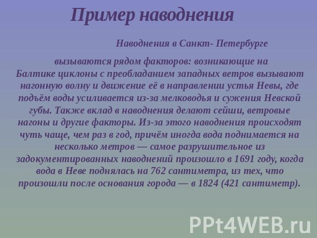 Пример наводнения Наводнения в Санкт- Петербурге вызываются рядом факторов: возникающие на Балтике циклоны с преобладанием западных ветров вызывают нагонную волну и движение её в направлении устья Невы, где подъём воды усили…