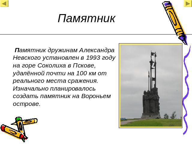 Памятник дружинам Александра Невского установлен в 1993 году на горе Соколиха в Пскове, удалённой почти на 100 км от реального места сражения. Изначально планировалось создать памятник на Вороньем острове.