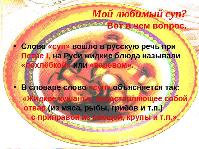 Слово «суп» вошло в русскую речь при Петре I, на Руси жидкие блюда называли «похлёбкой» или «варевом».В словаре слово «суп» объясняется так: «Жидкое кушанье, представляющее собой отвар (из мяса, рыбы, грибов и т.п.) с приправой из овощей, крупы и т.п.».