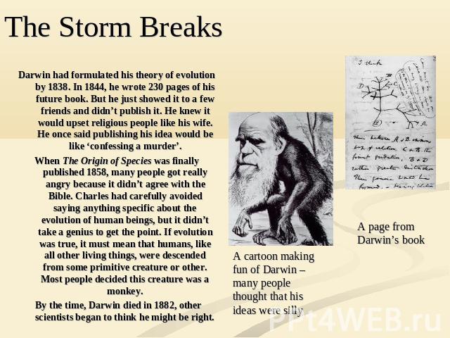 Darwin had formulated his theory of evolution by 1838. In 1844, he wrote 230 pages of his future book. But he just showed it to a few friends and didn’t publish it. He knew it would upset religious people like his wife. He once said publishing his i…