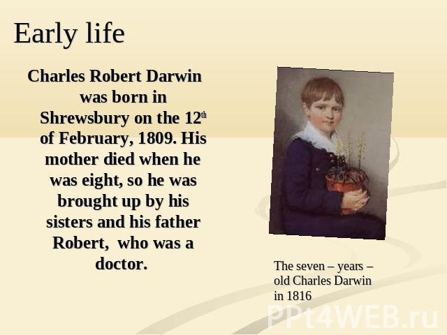 Charles Robert Darwin was born in Shrewsbury on the 12th of February, 1809. His mother died when he was eight, so he was brought up by his sisters and his father Robert, who was a doctor.