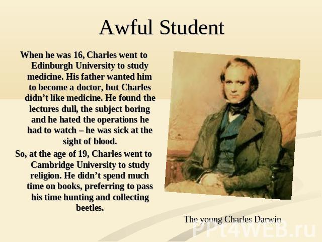 When he was 16, Charles went to Edinburgh University to study medicine. His father wanted him to become a doctor, but Charles didn’t like medicine. He found the lectures dull, the subject boring and he hated the operations he had to watch – he was s…