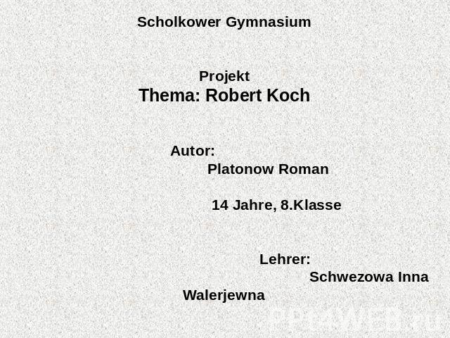 Scholkower Gymnasium Projekt Thema: Robert Koch   Autor: Platonow Roman 14 Jahre, 8.Klasse    Lehrer: Schwezowa Inna Walerjewna   Scholkowo, 2011.