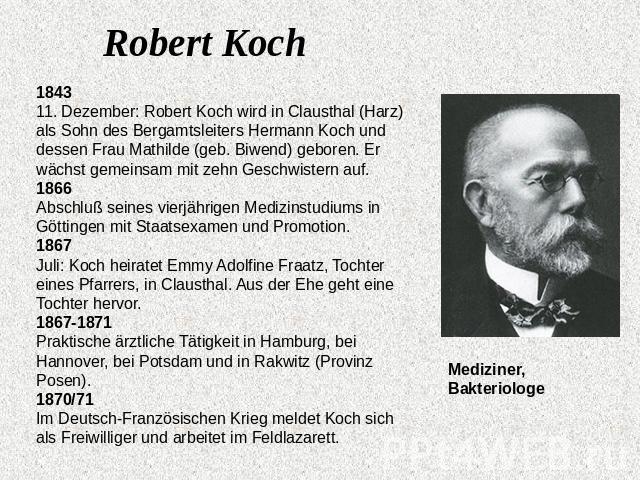 Robert Koch1843 11. Dezember: Robert Koch wird in Clausthal (Harz) als Sohn des Bergamtsleiters Hermann Koch und dessen Frau Mathilde (geb. Biwend) geboren. Er wächst gemeinsam mit zehn Geschwistern auf. 1866 Abschluß seines vierjährigen Medizinstud…