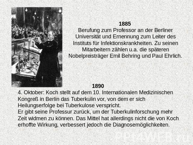 1885 Berufung zum Professor an der Berliner Universität und Ernennung zum Leiter des Instituts für Infektionskrankheiten. Zu seinen Mitarbeitern zählen u.a. die späteren Nobelpreisträger Emil Behring und Paul Ehrlich. 4. Oktober: Koch stellt auf dem…