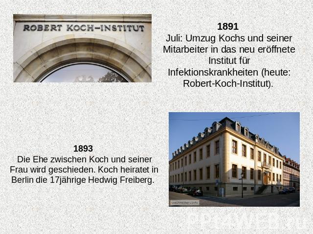 1891 Juli: Umzug Kochs und seiner Mitarbeiter in das neu eröffnete Institut für Infektionskrankheiten (heute: Robert-Koch-Institut). 1893 Die Ehe zwischen Koch und seiner Frau wird geschieden. Koch heiratet in Berlin die 17jährige Hedwig Freiberg.