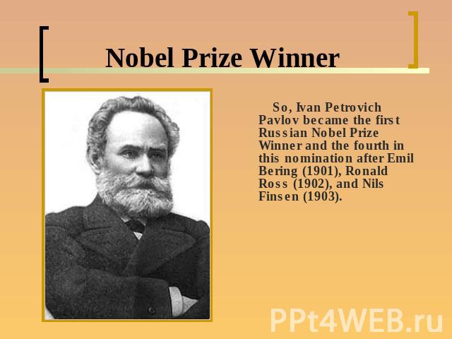 Nobel Prize Winner So, Ivan Petrovich Pavlov became the first Russian Nobel Prize Winner and the fourth in this nomination after Emil Bering (1901), Ronald Ross (1902), and Nils Finsen (1903).