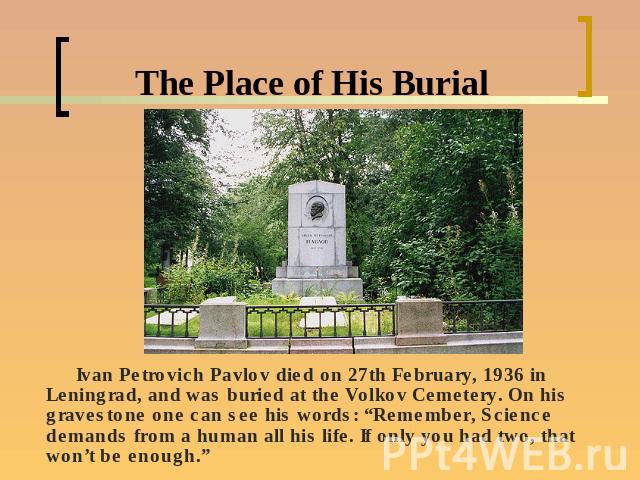 The Place of His Burial Ivan Petrovich Pavlov died on 27th February, 1936 in Leningrad, and was buried at the Volkov Cemetery. On his gravestone one can see his words: “Remember, Science demands from a human all his life. If only you had two, that w…