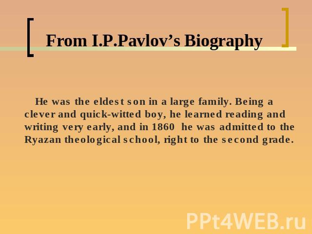 From I.P.Pavlov’s Biography He was the eldest son in a large family. Being a clever and quick-witted boy, he learned reading and writing very early, and in 1860 he was admitted to the Ryazan theological school, right to the second grade.