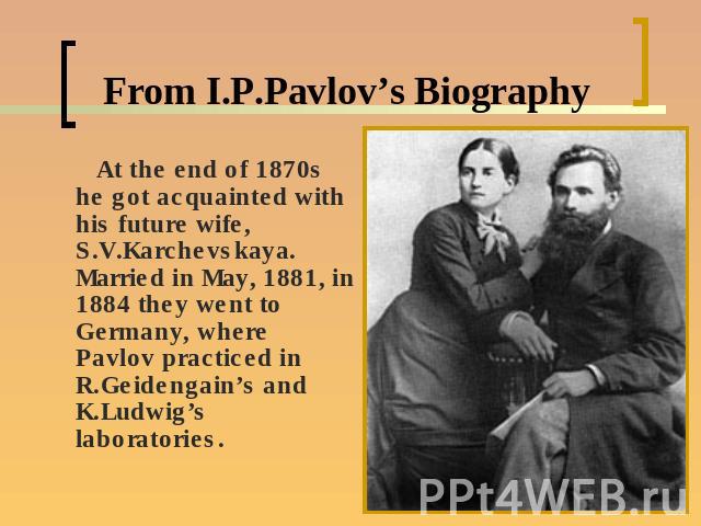 From I.P.Pavlov’s Biography At the end of 1870s he got acquainted with his future wife, S.V.Karchevskaya. Married in May, 1881, in 1884 they went to Germany, where Pavlov practiced in R.Geidengain’s and K.Ludwig’s laboratories.
