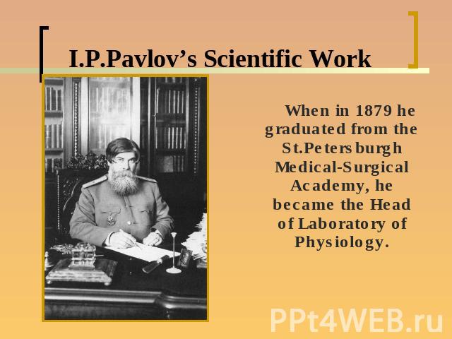 I.P.Pavlov’s Scientific Work When in 1879 he graduated from the St.Petersburgh Medical-Surgical Academy, he became the Head of Laboratory of Physiology.