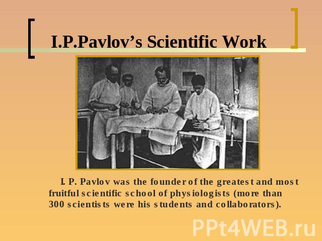 I.P.Pavlov’s Scientific Work I. P. Pavlov was the founder of the greatest and most fruitful scientific school of physiologists (more than 300 scientists were his students and collaborators).