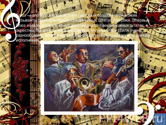 Блюз — это музыкальный стиль, который создали чернокожие музыканты проживающие в Соединенных Штатах Америки. Впервые блюз начали играть в конце девятнадцатого века в южных штатах, в окрестностях дельты реки Миссисипи. Музыка этого стиля очень разноо…