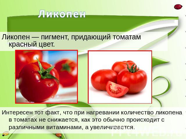 Ликопен — пигмент, придающий томатам красный цвет.Интересен тот факт, что при нагревании количество ликопена в томатах не снижается, как это обычно происходит с различными витаминами, а увеличивается.