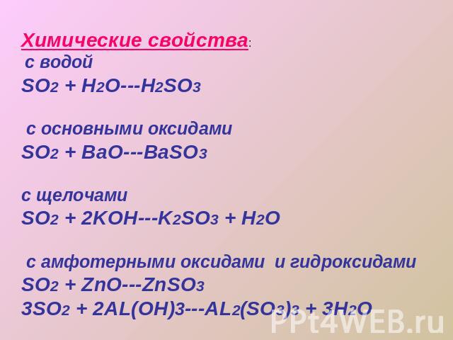 Химические свойства: с водойSO2 + H2O---H2SO3 с основными оксидамиSO2 + BaO---BaSO3 с щелочамиSO2 + 2KOH---K2SO3 + H2O с амфотерными оксидами и гидроксидамиSO2 + ZnO---ZnSO33SO2 + 2AL(OH)3---AL2(SO3)3 + 3H2O