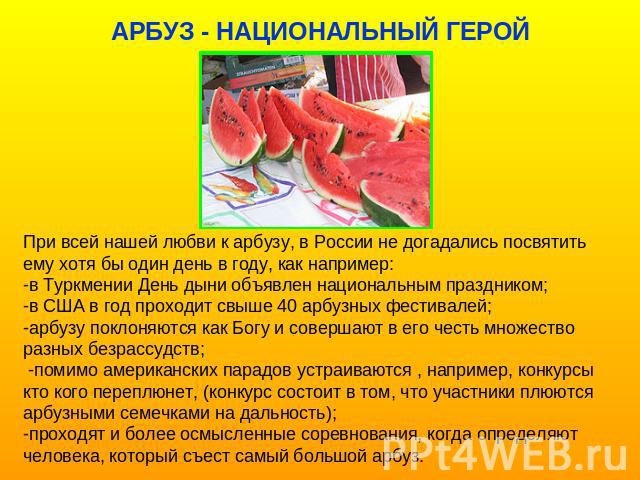 При всей нашей любви к арбузу, в России не догадались посвятить ему хотя бы один день в году, как например:-в Туркмении День дыни объявлен национальным праздником;-в США в год проходит свыше 40 арбузных фестивалей; -арбузу поклоняются как Богу и сов…