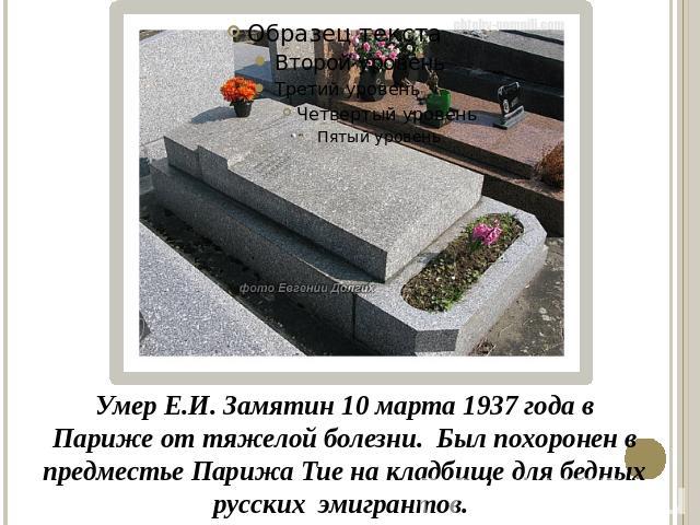 Умер Е.И. Замятин 10 марта 1937 года в Париже от тяжелой болезни. Был похоронен в предместье Парижа Тие на кладбище для бедных русских эмигрантов.