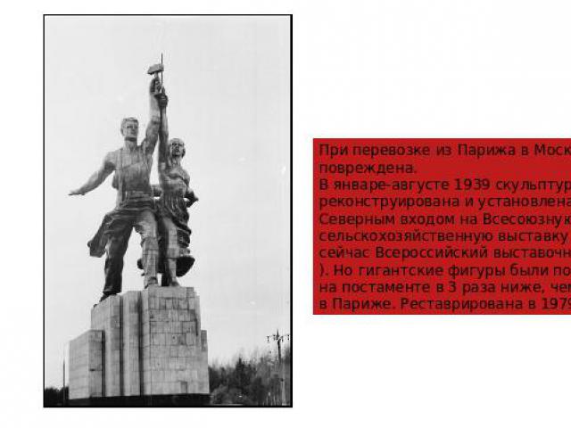 При перевозке из Парижа в Москву повреждена. В январе-августе 1939 скульптура была реконструирована и установлена перед Северным входом на Всесоюзную сельскохозяйственную выставку (ВДНХ, сейчас Всероссийский выставочный центр). Но гигантские фигуры …