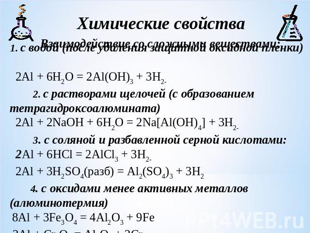 1. с водой (после удаления защитной оксидной пленки) 2Al + 6H2O = 2Al(OH)3 + 3H2 2. с растворами щелочей (с образованием тетрагидроксоалюмината) 2Al + 2NaOH + 6H2O = 2Na[Al(OH)4] + 3H2 3. c соляной и разбавленной серной кислотами: 2Al + 6HCl = 2AlCl…