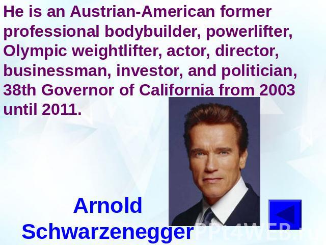 He is an Austrian-American former professional bodybuilder, powerlifter, Olympic weightlifter, actor, director, businessman, investor, and politician, 38th Governor of California from 2003 until 2011.Arnold Schwarzenegger
