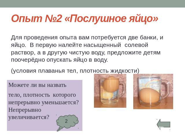 Опыт №2 «Послушное яйцо»Для проведения опыта вам потребуется две банки, и яйцо. В первую налейте насыщенный солевой раствор, а в другую чистую воду, предложите детям поочерёдно опускать яйцо в воду.(условия плаванья тел, плотность жидкости)