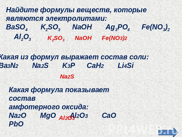 Найдите формулы веществ, которые являются электролитами:BaSO4 K2SO3 NaOH Ag3PO4 Fe(NO3)2 Al2O3Какая из формул выражает состав соли:Ba3N2 Na2S K3P CaH2 Li4SiКакая формула показывает состав амфотерного оксида:Na2O MgO Al2O3 CaO PbO