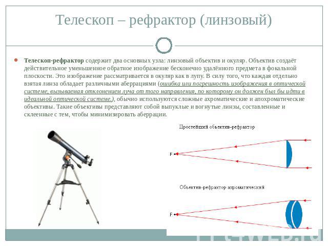 Телескоп-рефрактор содержит два основных узла: линзовый объектив и окуляр. Объектив создаёт действительное уменьшенное обратное изображение бесконечно удалённого предмета в фокальной плоскости. Это изображение рассматривается в окуляр как в лупу. В …