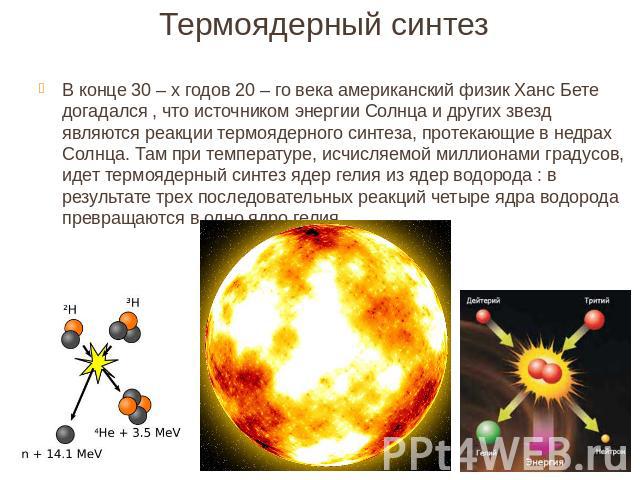 В конце 30 – х годов 20 – го века американский физик Ханс Бете догадался , что источником энергии Солнца и других звезд являются реакции термоядерного синтеза, протекающие в недрах Солнца. Там при температуре, исчисляемой миллионами градусов, идет т…