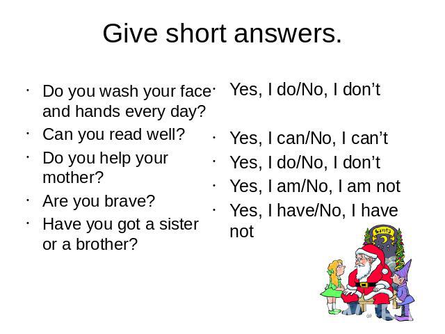 Give short answers.Do you wash your face and hands every day?Can you read well?Do you help your mother?Are you brave?Have you got a sister or a brother?