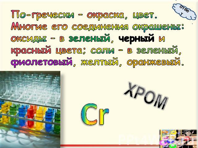 По-гречески – окраска, цвет. Многие его соединения окрашены: оксиды – в зеленый, черный и красный цвета; соли – в зеленый, фиолетовый, желтый, оранжевый.