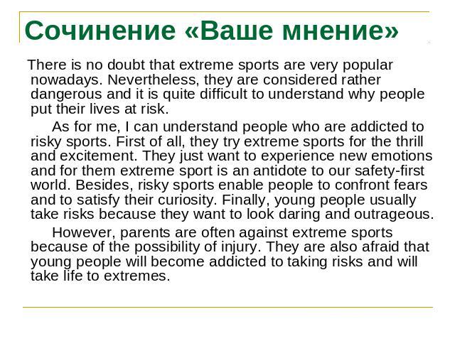 Сочинение «Ваше мнение» There is no doubt that extreme sports are very popular nowadays. Nevertheless, they are considered rather dangerous and it is quite difficult to understand why people put their lives at risk. As for me, I can understand peopl…