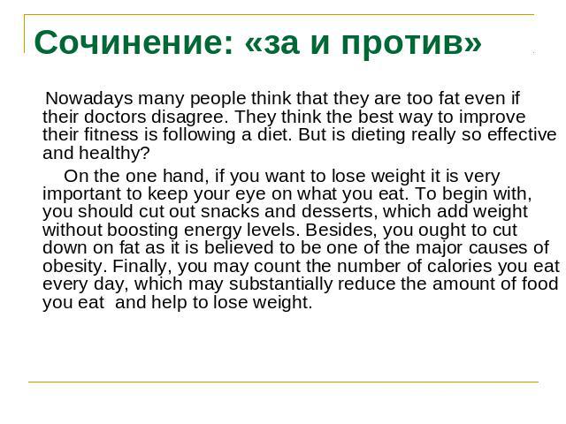 Сочинение: «за и против» Nowadays many people think that they are too fat even if their doctors disagree. They think the best way to improve their fitness is following a diet. But is dieting really so effective and healthy? On the one hand, if you w…