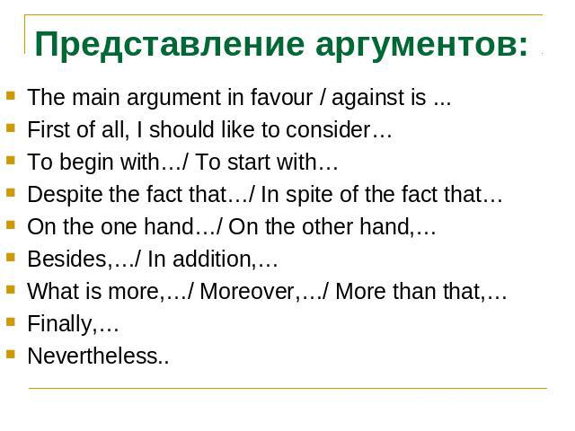 Представление аргументов:The main argument in favour / against is ...First of all, I should like to consider…To begin with…/ To start with…Despite the fact that…/ In spite of the fact that…On the one hand…/ On the other hand,…Besides,…/ In addition,…