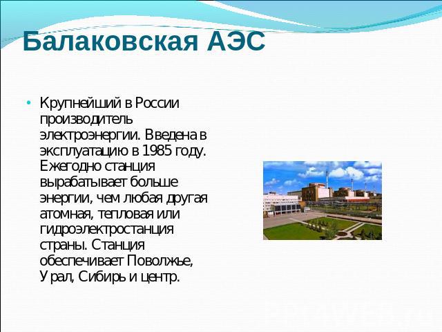 Балаковская АЭС Крупнейший в России производитель электроэнергии. Введена в эксплуатацию в 1985 году. Ежегодно станция вырабатывает больше энергии, чем любая другая атомная, тепловая или гидроэлектростанция страны. Станция обеспечивает Поволжье, Ура…