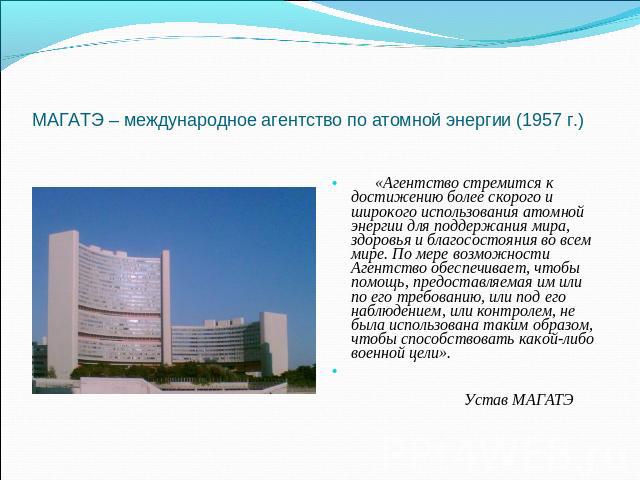 МАГАТЭ – международное агентство по атомной энергии (1957 г.) «Агентство стремится к достижению более скорого и широкого использования атомной энергии для поддержания мира, здоровья и благосостояния во всем мире. По мере возможности Агентство обеспе…