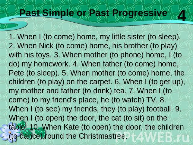 1. When I (to come) home, my little sister (to sleep). 2. When Nick (to come) home, his brother (to play) with his toys. 3. When mother (to phone) home, I (to do) my homework. 4. When father (to come) home, Pete (to sleep). 5. When mother (to come) …