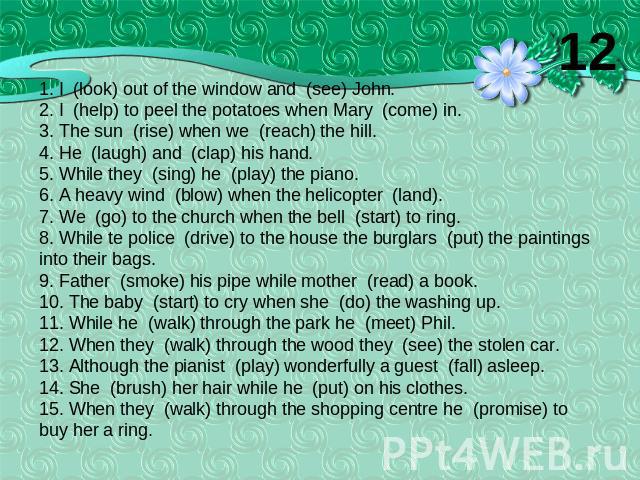 1. I (look) out of the window and (see) John.2. I (help) to peel the potatoes when Mary (come) in.3. The sun (rise) when we (reach) the hill.4. He (laugh) and (clap) his hand.5. While they (sing) he (play) the piano.6. A heavy wind (blow) when the h…